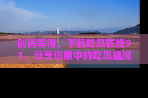 别再等待，下载吃瓜在线91，分享你眼中的吃瓜趣闻吧！