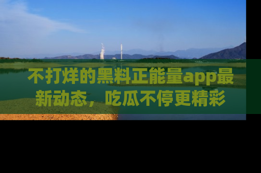 不打烊的黑料正能量app最新动态，吃瓜不停更精彩