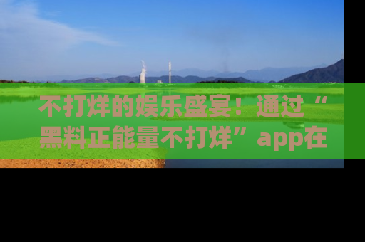 不打烊的娱乐盛宴！通过“黑料正能量不打烊”app在线观看最新内容，链接在此，不容错过！