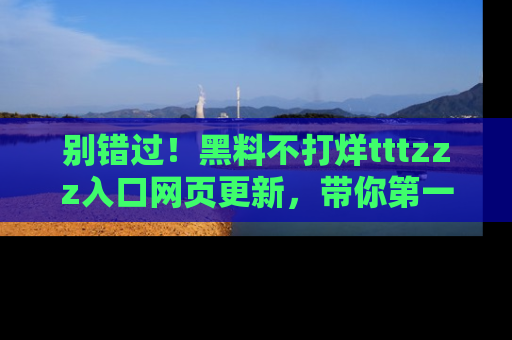 别错过！黑料不打烊tttzzz入口网页更新，带你第一时间了解最新动态！
