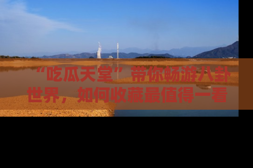 “吃瓜天堂”带你畅游八卦世界,如何收藏最值得一看的趣闻?