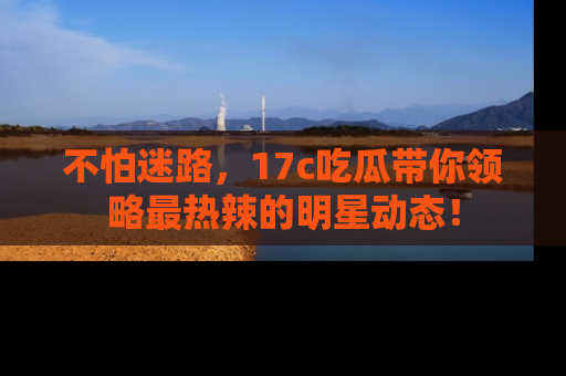 不怕迷路，17c吃瓜带你领略最热辣的明星动态！