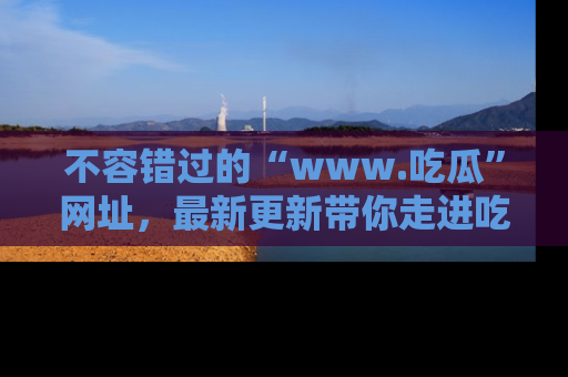 不容错过的“www.吃瓜”网址，最新更新带你走进吃瓜新时尚