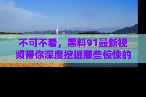 不可不看，黑料91最新视频带你深度挖掘那些惊悚的黑料内幕！