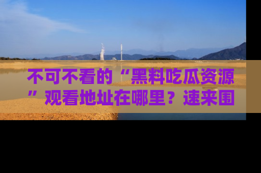 不可不看的“黑料吃瓜资源”观看地址在哪里？速来围观吧！