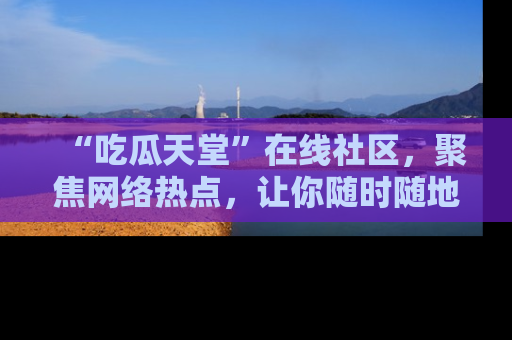 “吃瓜天堂”在线社区,聚焦网络热点,让你随时随地吃瓜不停