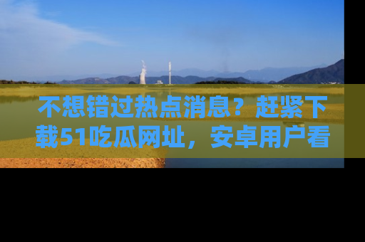 不想错过热点消息？赶紧下载51吃瓜网址，安卓用户看这边！