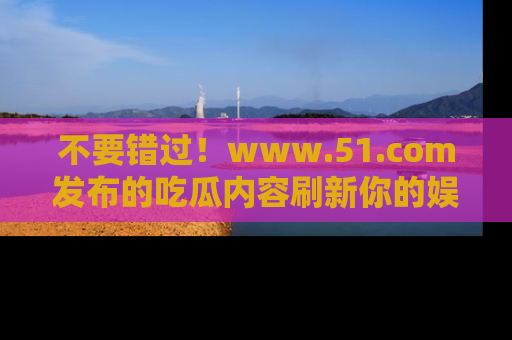 不要错过！www.51.com发布的吃瓜内容刷新你的娱乐认知