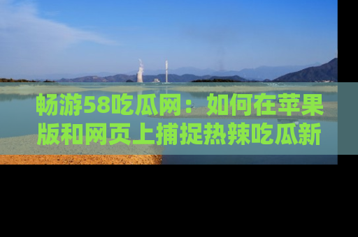 畅游58吃瓜网：如何在苹果版和网页上捕捉热辣吃瓜新闻？