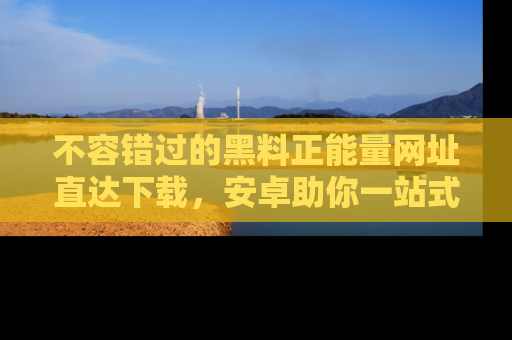 不容错过的黑料正能量网址直达下载，安卓助你一站式吃瓜体验！
