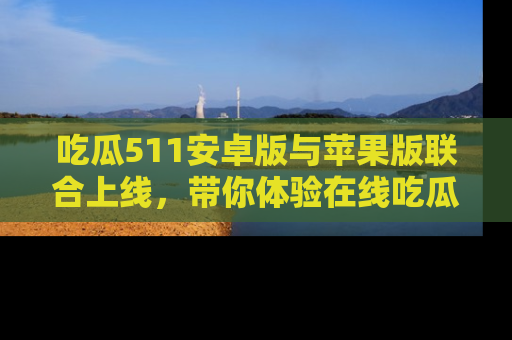 吃瓜511安卓版与苹果版联合上线，带你体验在线吃瓜新天地