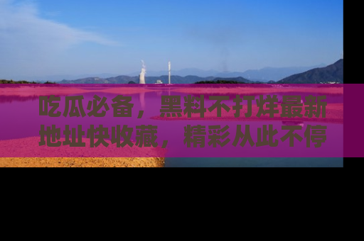 吃瓜必备，黑料不打烊最新地址快收藏，精彩从此不停！