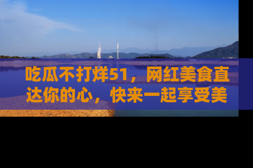 吃瓜不打烊51，网红美食直达你的心，快来一起享受美好时光！