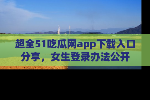超全51吃瓜网app下载入口分享，女生登录办法公开
