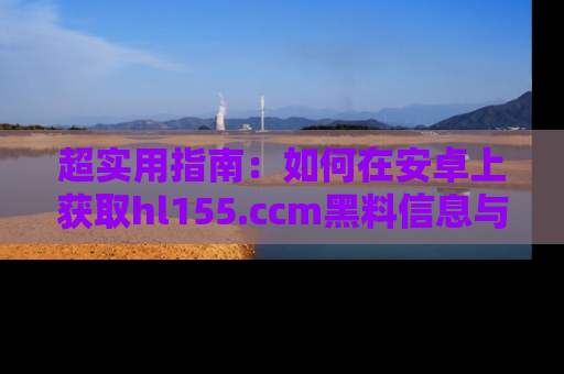 超实用指南：如何在安卓上获取hl155.ccm黑料信息与技巧