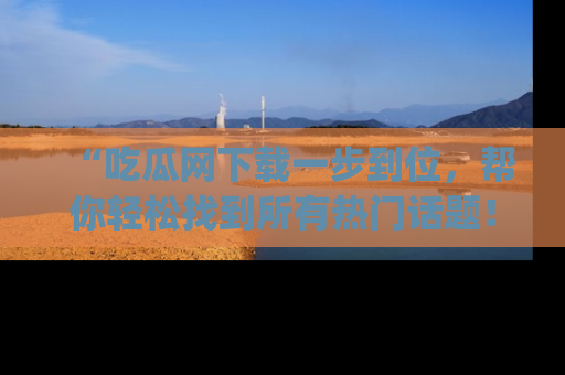“吃瓜网下载一步到位，帮你轻松找到所有热门话题！”网址：www.chiguaw.com