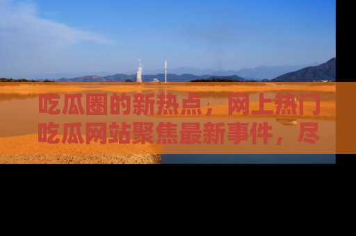 吃瓜圈的新热点，网上热门吃瓜网站聚焦最新事件，尽在吃瓜网站！