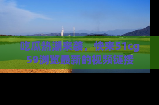 吃瓜热潮来袭，快来51cg59浏览最新的视频链接