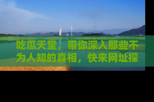 吃瓜天堂，带你深入那些不为人知的真相，快来网址探索吧！