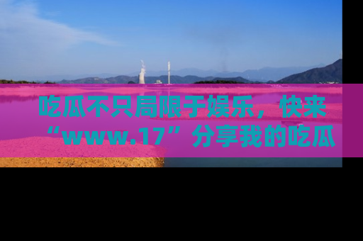 吃瓜不只局限于娱乐，快来“www.17”分享我的吃瓜技巧，成为社交圈的明星！