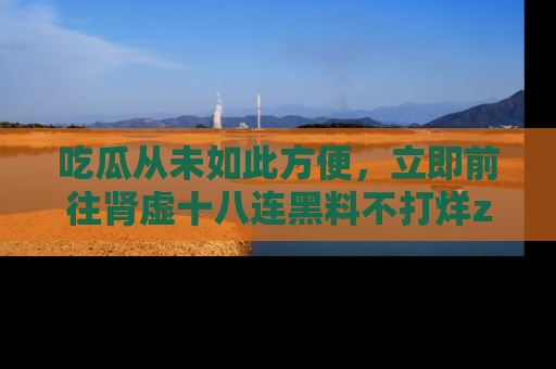 吃瓜从未如此方便，立即前往肾虚十八连黑料不打烊zzzttt，发现更多精彩，地址在这里！