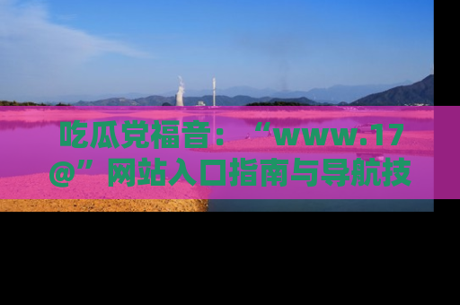 吃瓜党福音：“www.17@”网站入口指南与导航技巧全解析