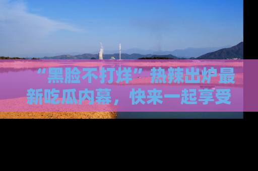 “黑脸不打烊”热辣出炉最新吃瓜内幕，快来一起享受这份乐趣吧！