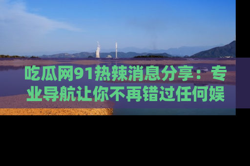 吃瓜网91热辣消息分享：专业导航让你不再错过任何娱乐八卦