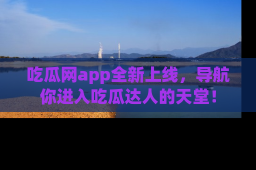 吃瓜网app全新上线，导航你进入吃瓜达人的天堂！