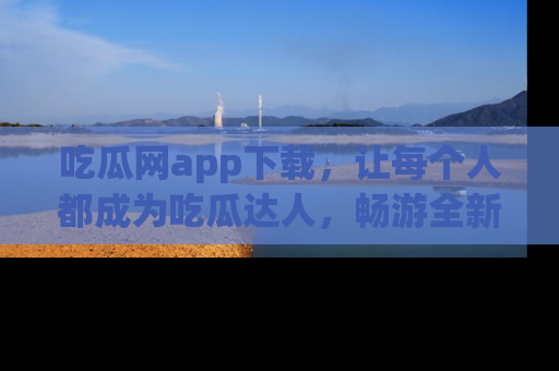 吃瓜网app下载，让每个人都成为吃瓜达人，畅游全新网页！