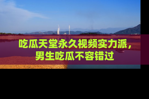 吃瓜天堂永久视频实力派，男生吃瓜不容错过