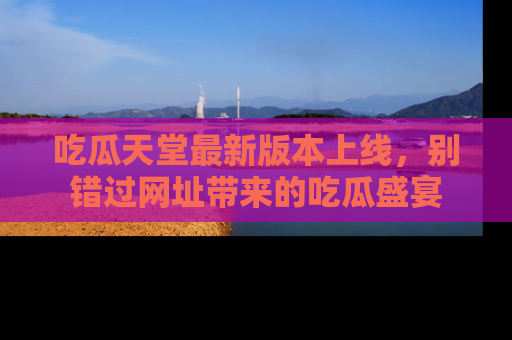 吃瓜天堂最新版本上线，别错过网址带来的吃瓜盛宴