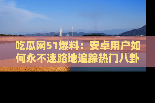 吃瓜网51爆料：安卓用户如何永不迷路地追踪热门八卦信息