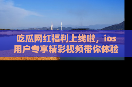 吃瓜网红福利上线啦，ios用户专享精彩视频带你体验乐趣！