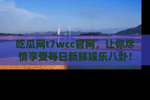 吃瓜网t7wcc官网，让你尽情享受每日新鲜娱乐八卦！