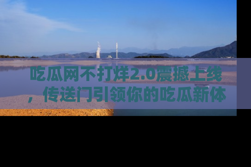 吃瓜网不打烊2.0震撼上线，传送门引领你的吃瓜新体验