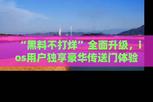 “黑料不打烊”全面升级，ios用户独享豪华传送门体验！