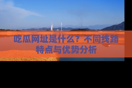 吃瓜网址是什么？不同线路特点与优势分析
