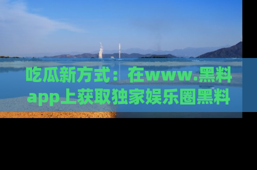 吃瓜新方式：在www.黑料app上获取独家娱乐圈黑料信息