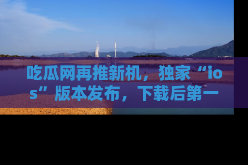 吃瓜网再推新机，独家“ios”版本发布，下载后第一时间获取热点吃瓜信息！