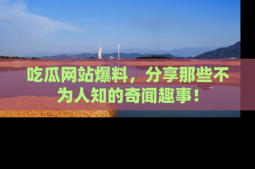 吃瓜网站爆料，分享那些不为人知的奇闻趣事！