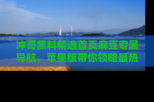 冲哥黑料精选首页麻豆专属导航，苹果版带你领略最热的黑料故事