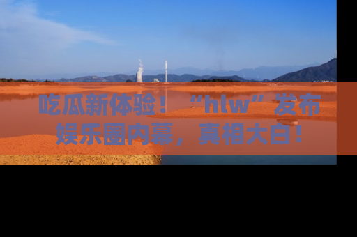 吃瓜新体验！“hlw”发布娱乐圈内幕，真相大白！