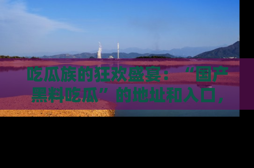 吃瓜族的狂欢盛宴：“国产黑料吃瓜”的地址和入口，让你尽情享受流行文化！
