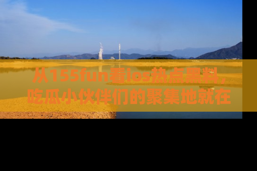 从155fun看ios热点黑料，吃瓜小伙伴们的聚集地就在这里！