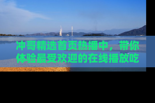 冲哥精选首页热播中，带你体验最受欢迎的在线播放吃瓜节目
