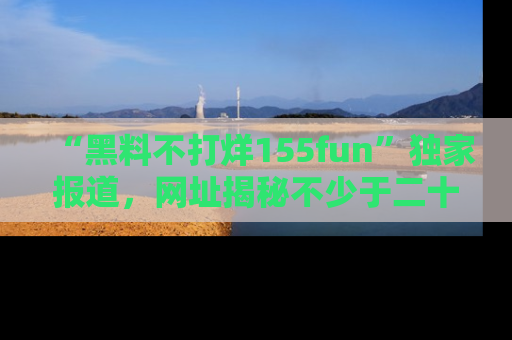 “黑料不打烊155fun”独家报道，网址揭秘不少于二十条惊人黑料新闻！