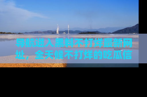 导航进入黑料不打烊最新网址，全天候不打烊的吃瓜信息为你奉上！