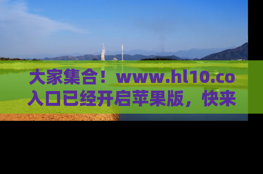 大家集合！www.hl10.co入口已经开启苹果版，快来一起享受吃瓜吧！