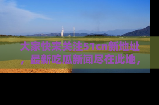 大家快来关注51cn新地址，最新吃瓜新闻尽在此地，绝对不容错过哦！